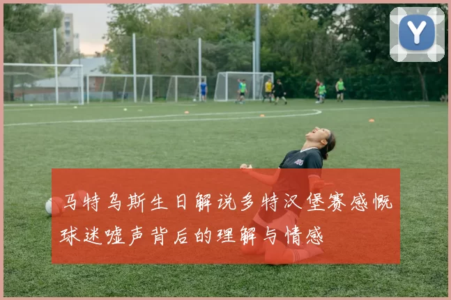 马特乌斯生日解说多特汉堡赛感慨球迷嘘声背后的理解与情感