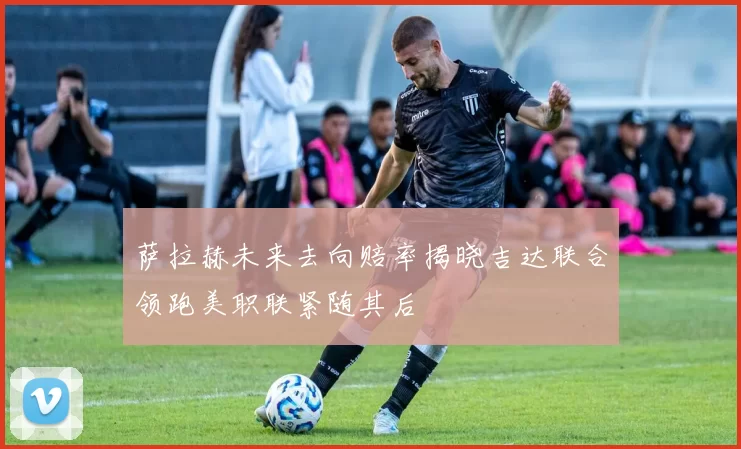 萨拉赫未来去向赔率揭晓吉达联合领跑美职联紧随其后
