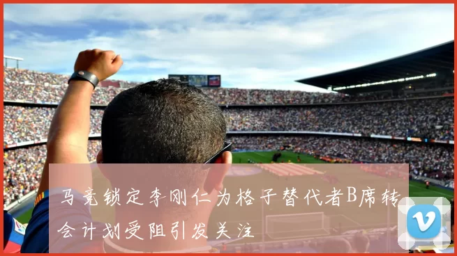 马竞锁定李刚仁为格子替代者B席转会计划受阻引发关注