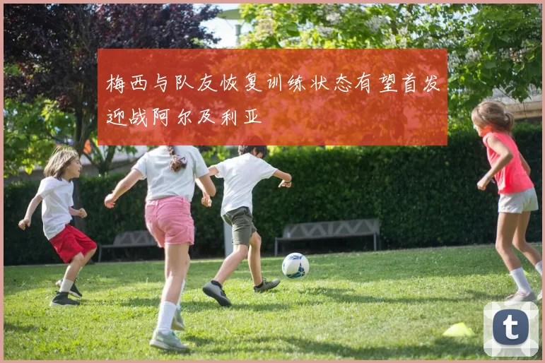 梅西与队友恢复训练状态有望首发迎战阿尔及利亚