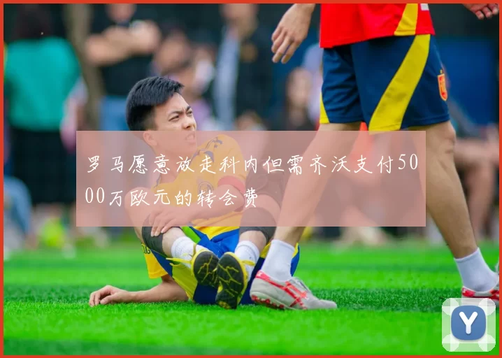 罗马愿意放走科内但需齐沃支付5000万欧元的转会费