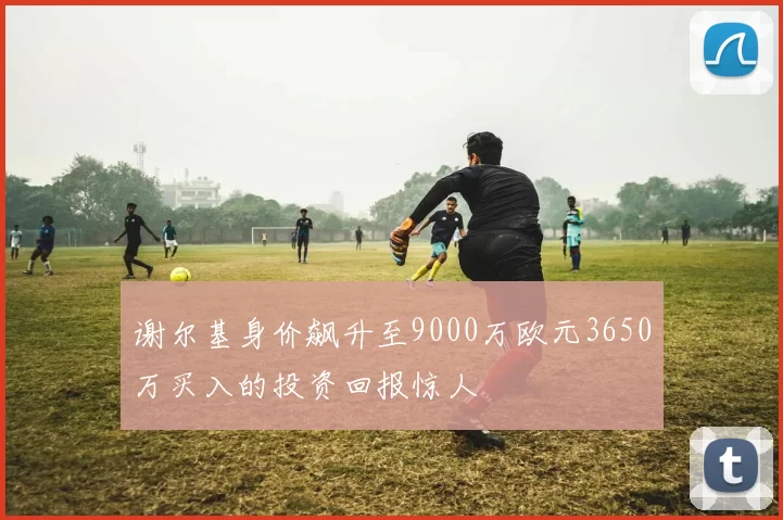 谢尔基身价飙升至9000万欧元3650万买入的投资回报惊人