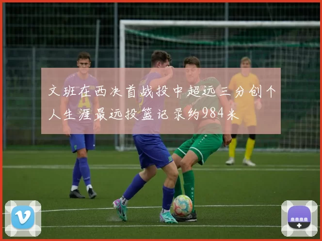 文班在西决首战投中超远三分创个人生涯最远投篮记录约984米