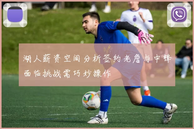 湖人薪资空间分析签约老詹与中锋面临挑战需巧妙操作