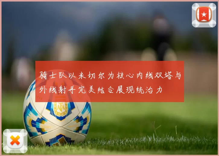 骑士队以米切尔为核心内线双塔与外线射手完美结合展现统治力