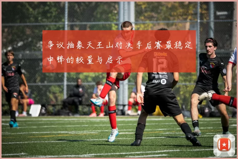 争议抽象天王山对决季后赛最稳定中锋的较量与启示