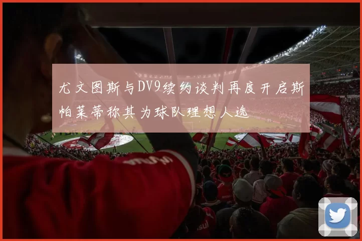 尤文图斯与DV9续约谈判再度开启斯帕莱蒂称其为球队理想人选