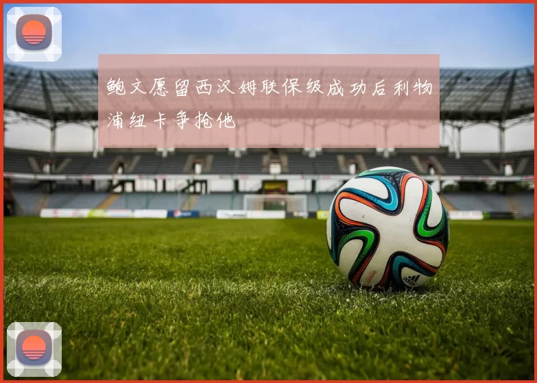 鲍文愿留西汉姆联保级成功后利物浦纽卡争抢他