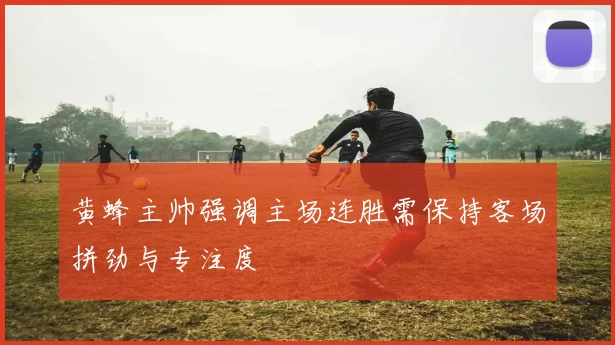 黄蜂主帅强调主场连胜需保持客场拼劲与专注度
