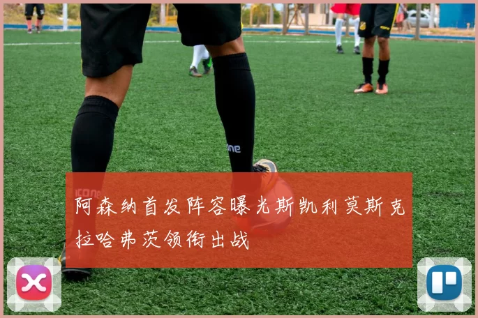 阿森纳首发阵容曝光斯凯利莫斯克拉哈弗茨领衔出战