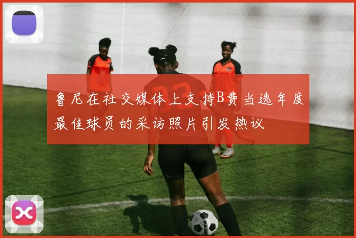 鲁尼在社交媒体上支持B费当选年度最佳球员的采访照片引发热议