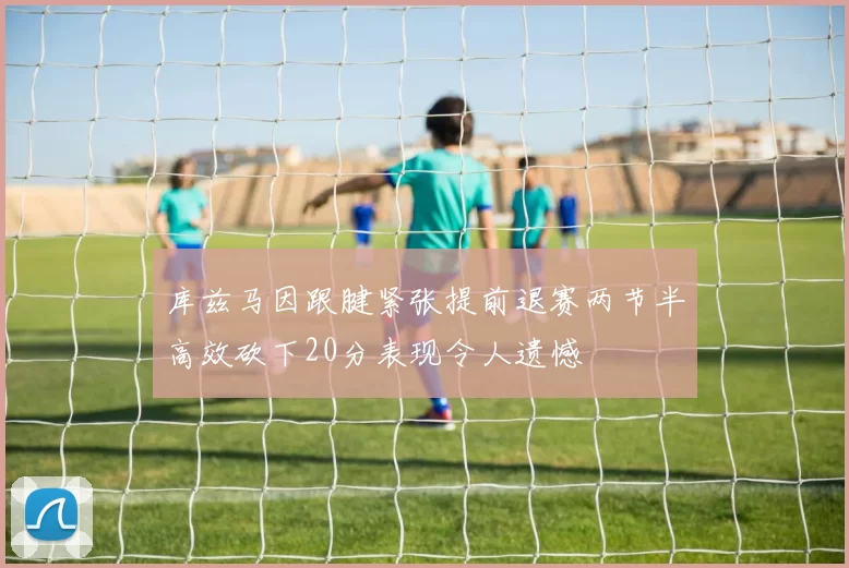 库兹马因跟腱紧张提前退赛两节半高效砍下20分表现令人遗憾