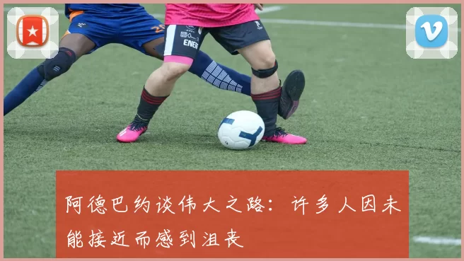 阿德巴约谈伟大之路：许多人因未能接近而感到沮丧