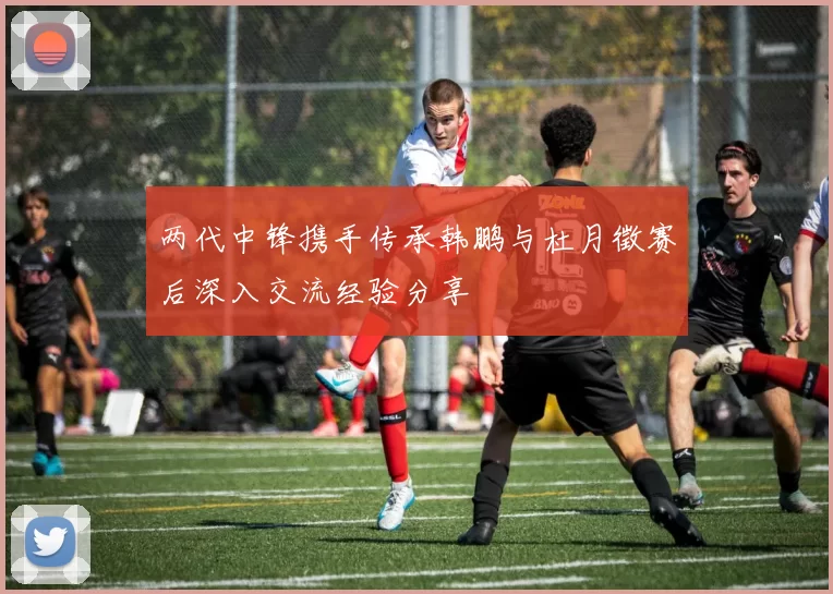两代中锋携手传承韩鹏与杜月徵赛后深入交流经验分享