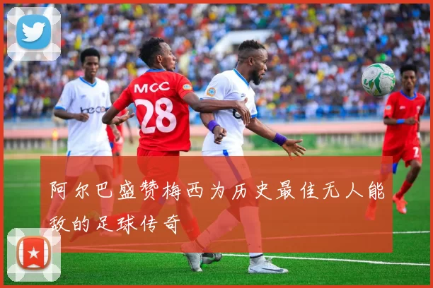 阿尔巴盛赞梅西为历史最佳无人能敌的足球传奇