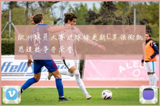 欧洲球员大赛进球榜更新C罗领衔凯恩追赶争夺荣誉