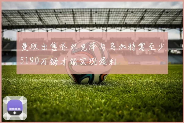 曼联出售齐尔克泽与乌加特需至少5190万镑才能实现盈利