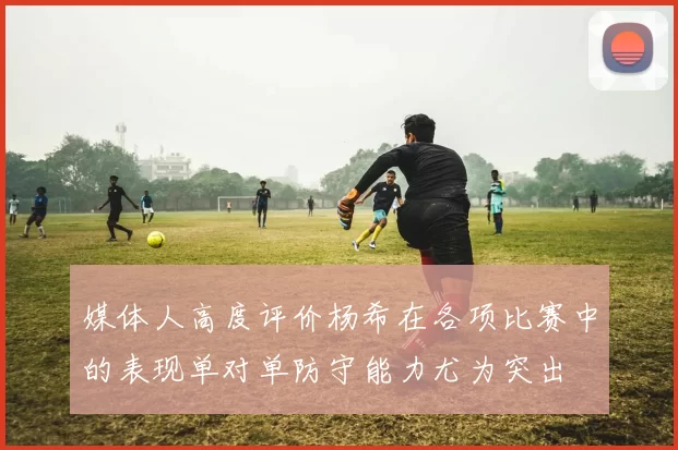 媒体人高度评价杨希在各项比赛中的表现单对单防守能力尤为突出