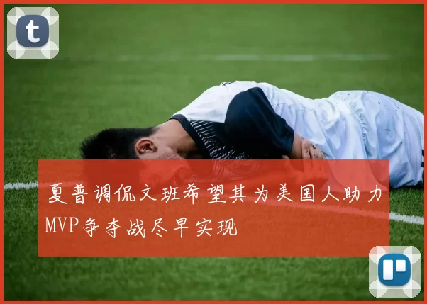 夏普调侃文班希望其为美国人助力MVP争夺战尽早实现