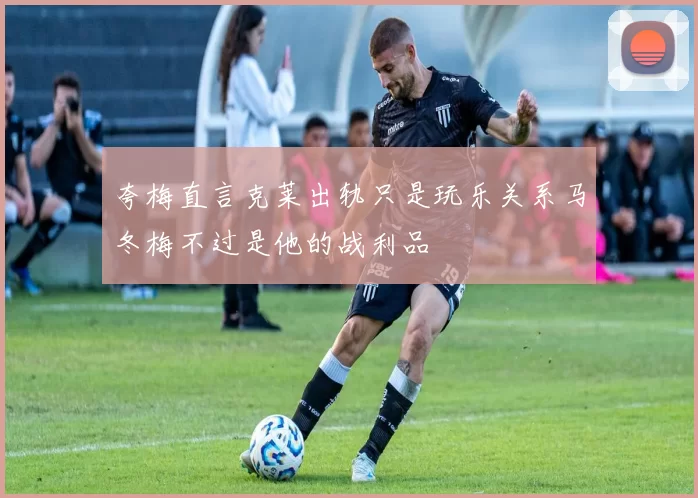 夸梅直言克莱出轨只是玩乐关系马冬梅不过是他的战利品