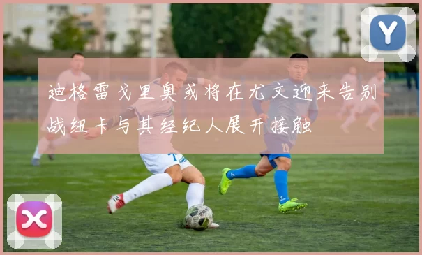 迪格雷戈里奥或将在尤文迎来告别战纽卡与其经纪人展开接触